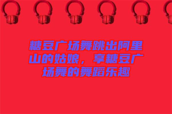 糖豆廣場舞跳出阿里山的姑娘，享糖豆廣場舞的舞蹈樂趣