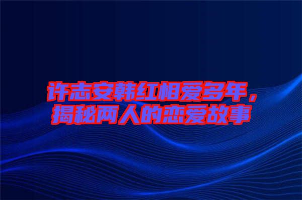 許志安韓紅相愛多年，揭秘兩人的戀愛故事