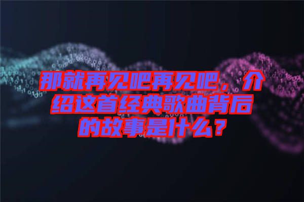 那就再見吧再見吧，介紹這首經(jīng)典歌曲背后的故事是什么？