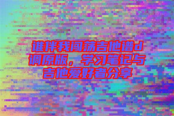 誰伴我闖蕩吉他譜d調(diào)原版，學(xué)習(xí)筆記與吉他愛好者分享
