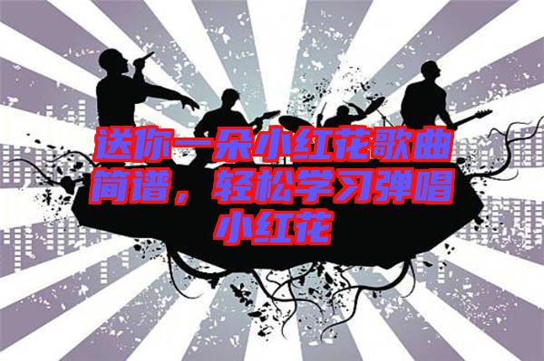 送你一朵小紅花歌曲簡譜，輕松學(xué)習(xí)彈唱小紅花