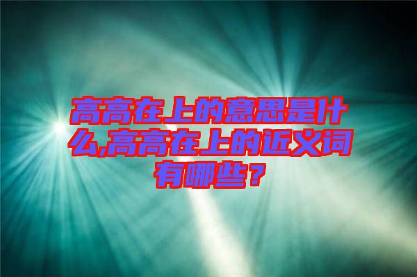高高在上的意思是什么,高高在上的近義詞有哪些？
