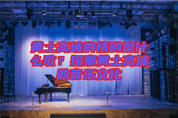 黃土高坡的情喲是什么歌？探索黃土高坡的音樂文化