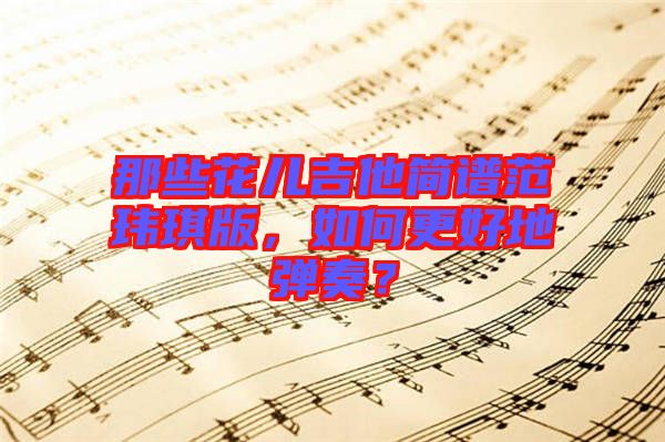 那些花兒吉他簡(jiǎn)譜范瑋琪版，如何更好地彈奏？