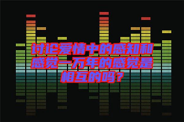 討論愛情中的感知和感覺一萬年的感覺是相互的嗎？