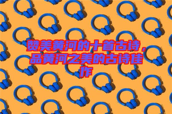 贊美黃河的十首古詩(shī)，品黃河之美的古詩(shī)佳作