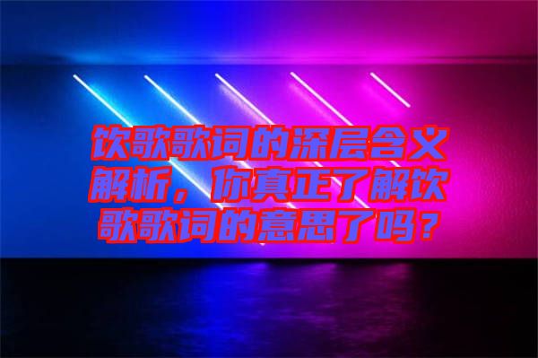 飲歌歌詞的深層含義解析，你真正了解飲歌歌詞的意思了嗎？