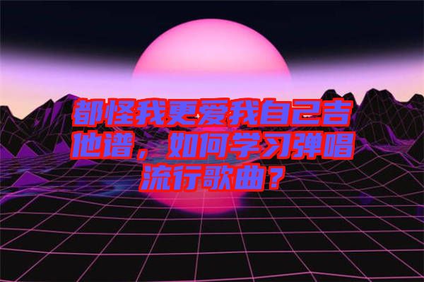 都怪我更愛我自己吉他譜，如何學習彈唱流行歌曲？
