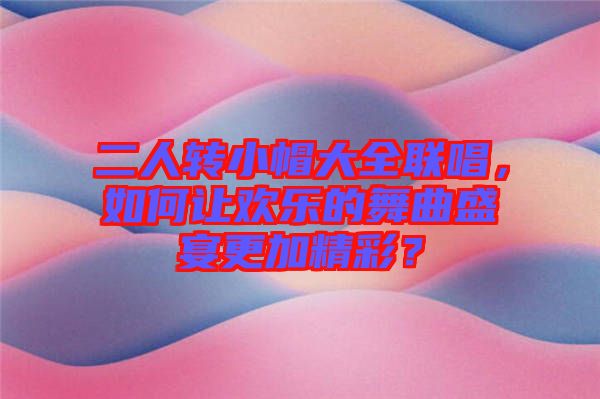 二人轉(zhuǎn)小帽大全聯(lián)唱，如何讓歡樂的舞曲盛宴更加精彩？