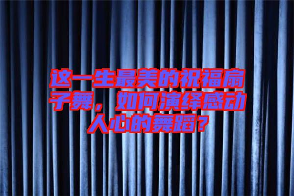 這一生最美的祝福扇子舞，如何演繹感動人心的舞蹈？