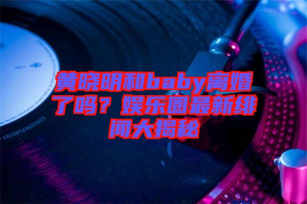 黃曉明和baby離婚了嗎？娛樂圈最新緋聞大揭秘