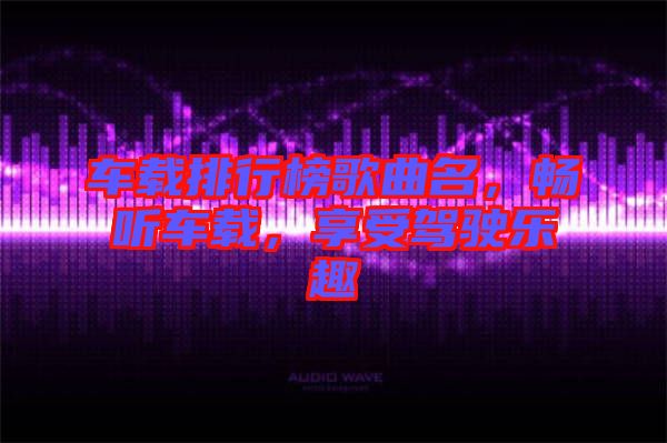 車載排行榜歌曲名，暢聽車載，享受駕駛樂趣