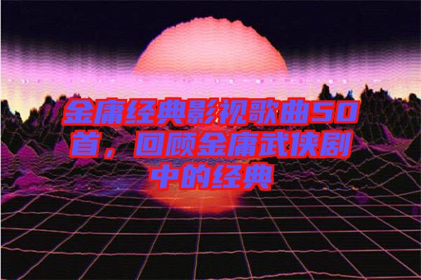 金庸經(jīng)典影視歌曲50首，回顧金庸武俠劇中的經(jīng)典